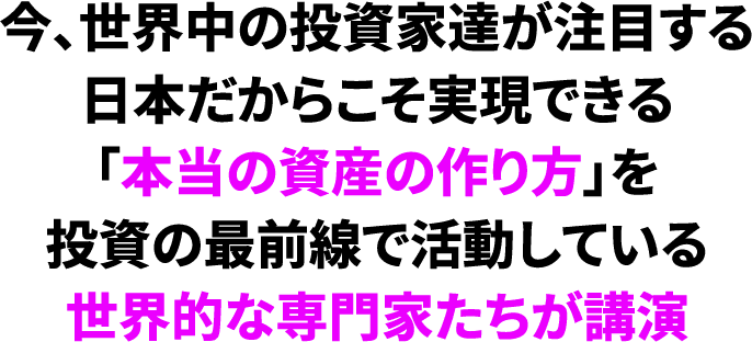 今、世界中の投資家達が注目する日本だからこそ実現できる「本当の資産の作り方」を投資の最前線で活動している世界的な専門家たちが講演